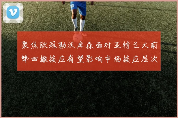 聚焦欧冠勒沃库森面对亚特兰大前锋回撤接应有望影响中场接应层次