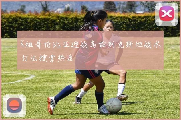 K组哥伦比亚迎战乌兹别克斯坦战术打法搜索热度