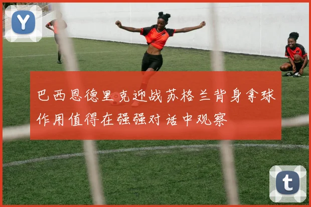 巴西恩德里克迎战苏格兰背身拿球作用值得在强强对话中观察