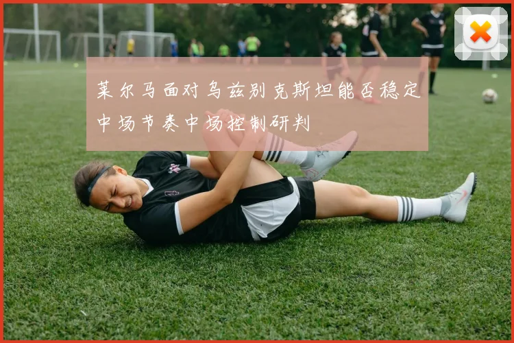 莱尔马面对乌兹别克斯坦能否稳定中场节奏中场控制研判