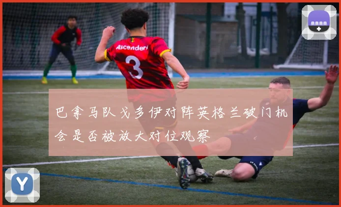巴拿马队戈多伊对阵英格兰破门机会是否被放大对位观察