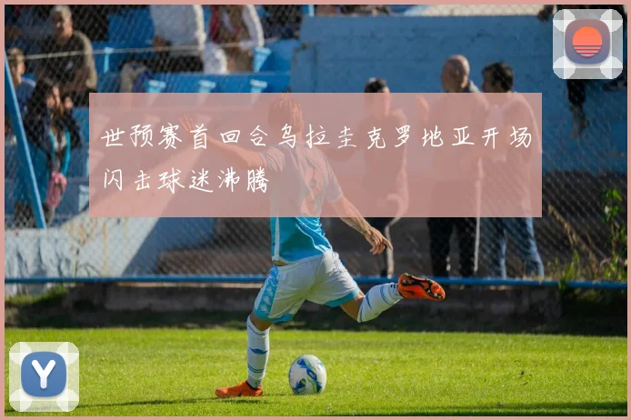 世预赛首回合乌拉圭克罗地亚开场闪击球迷沸腾