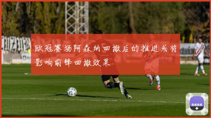 欧冠赛场阿森纳回撤后的推进或将影响前锋回撤效果