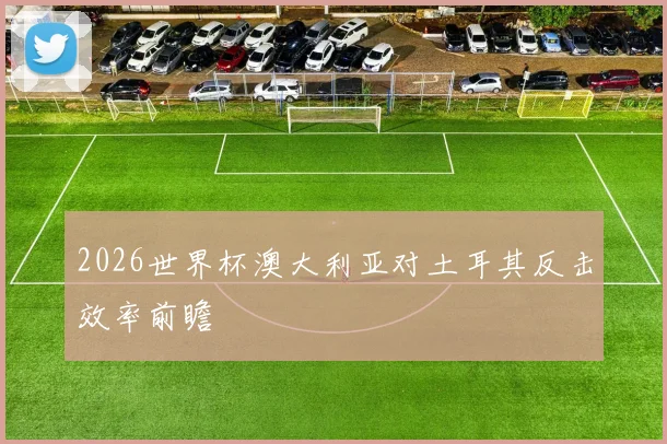 2026世界杯澳大利亚对土耳其反击效率前瞻