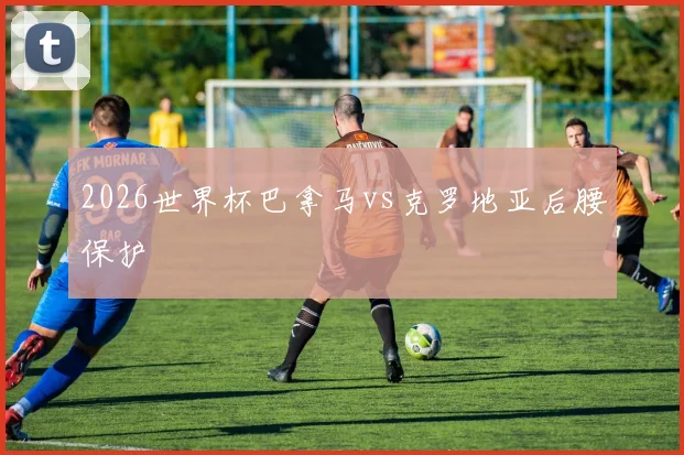 2026世界杯巴拿马vs克罗地亚后腰保护