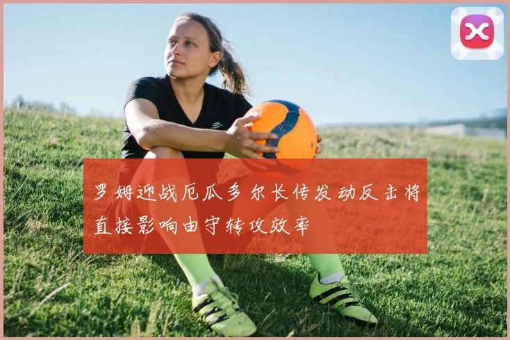 罗姆迎战厄瓜多尔长传发动反击将直接影响由守转攻效率