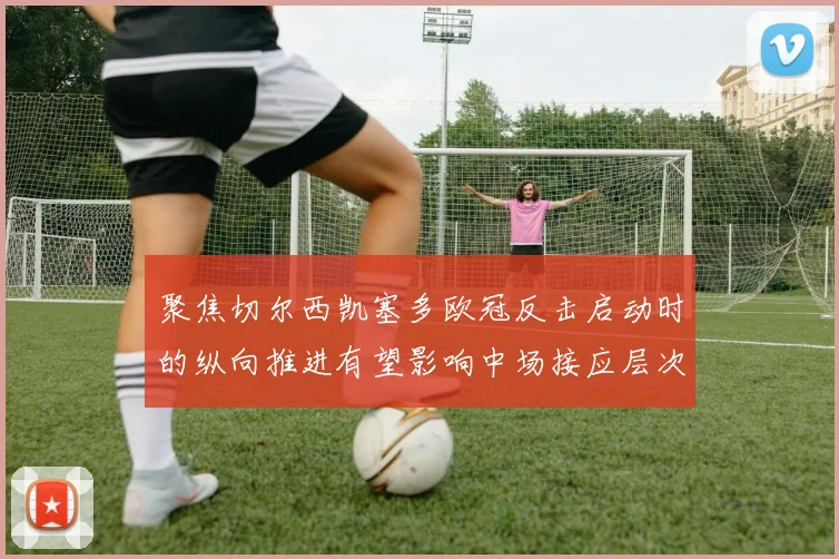 聚焦切尔西凯塞多欧冠反击启动时的纵向推进有望影响中场接应层次