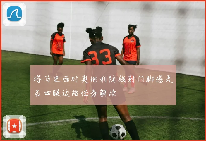 塔马里面对奥地利防线射门脚感是否回暖边路任务解读
