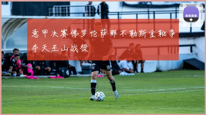 意甲决赛佛罗伦萨那不勒斯金靴争夺天王山战役
