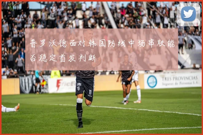 普罗沃德面对韩国防线中场串联能否稳定首发判断