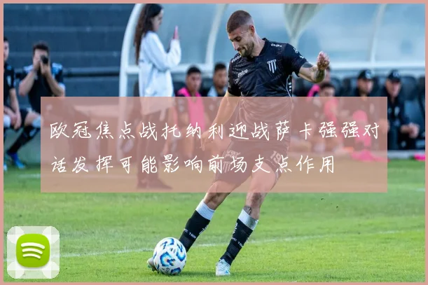 欧冠焦点战托纳利迎战萨卡强强对话发挥可能影响前场支点作用