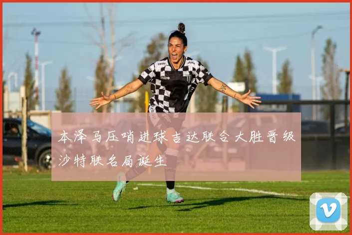 本泽马压哨进球吉达联合大胜晋级沙特联名局诞生