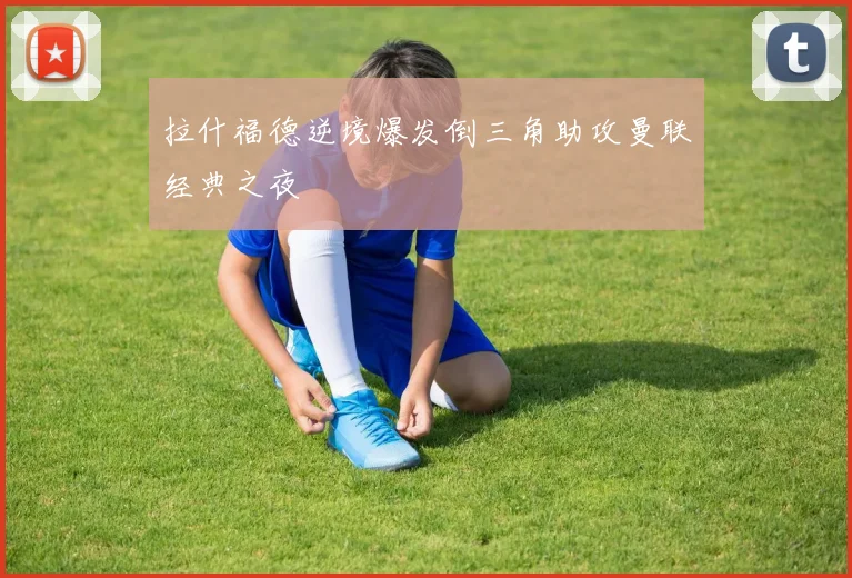 拉什福德逆境爆发倒三角助攻曼联经典之夜