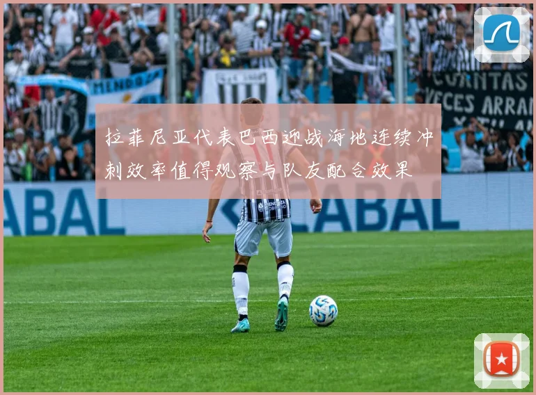 拉菲尼亚代表巴西迎战海地连续冲刺效率值得观察与队友配合效果