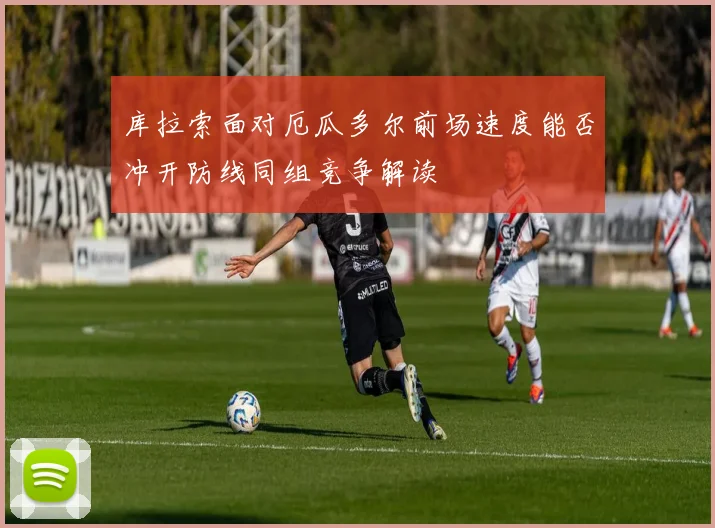 库拉索面对厄瓜多尔前场速度能否冲开防线同组竞争解读