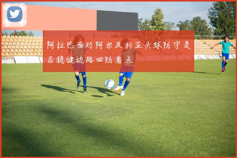 阿拉巴面对阿尔及利亚头球防守是否稳健边路回防看点
