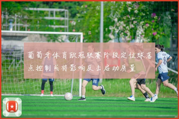 葡萄牙体育欧冠联赛阶段定位球落点控制或将影响反击启动质量