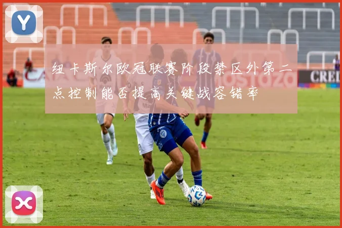 纽卡斯尔欧冠联赛阶段禁区外第二点控制能否提高关键战容错率