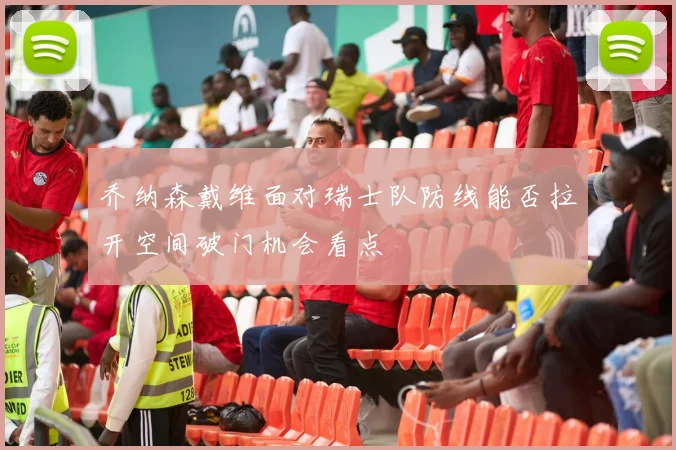 乔纳森戴维面对瑞士队防线能否拉开空间破门机会看点