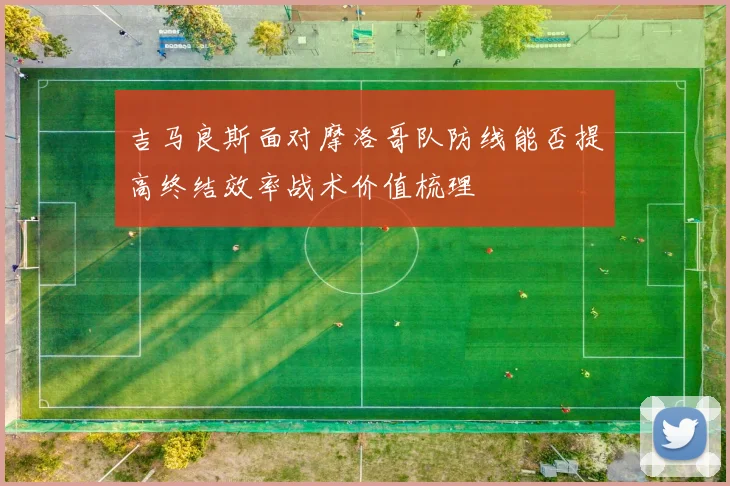 吉马良斯面对摩洛哥队防线能否提高终结效率战术价值梳理