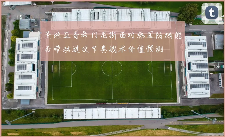 圣地亚哥希门尼斯面对韩国防线能否带动进攻节奏战术价值预测