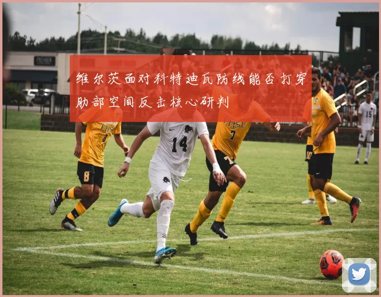 维尔茨面对科特迪瓦防线能否打穿肋部空间反击核心研判