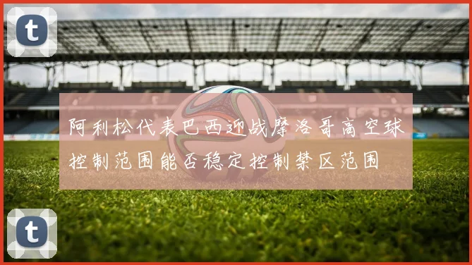 阿利松代表巴西迎战摩洛哥高空球控制范围能否稳定控制禁区范围