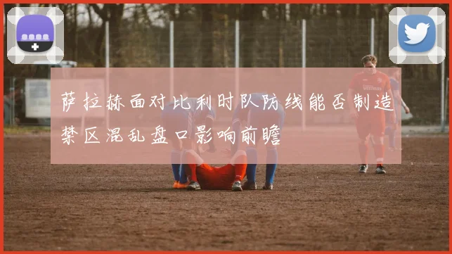 萨拉赫面对比利时队防线能否制造禁区混乱盘口影响前瞻