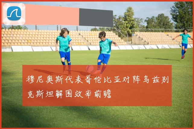 穆尼奥斯代表哥伦比亚对阵乌兹别克斯坦解围效率前瞻