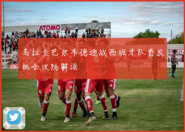 乌拉圭巴尔韦德迎战西班牙队首发机会攻防解读