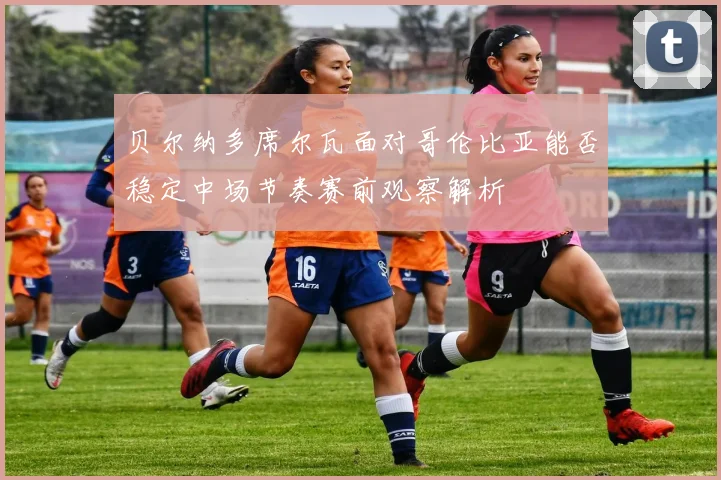 贝尔纳多席尔瓦面对哥伦比亚能否稳定中场节奏赛前观察解析