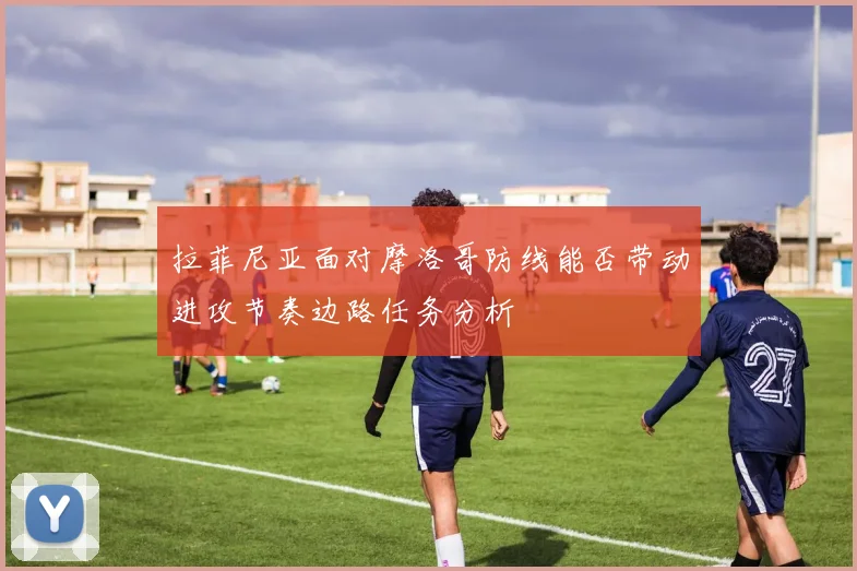 拉菲尼亚面对摩洛哥防线能否带动进攻节奏边路任务分析