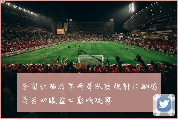 李刚仁面对墨西哥队防线射门脚感是否回暖盘口影响观察