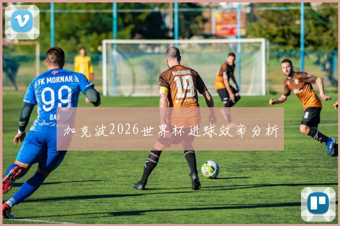 加克波2026世界杯进球效率分析