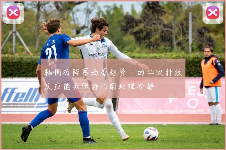 韩国对阵墨西哥赵贤祐的二次扑救反应能否保持门前处理冷静