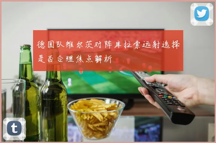 德国队维尔茨对阵库拉索远射选择是否合理焦点解析