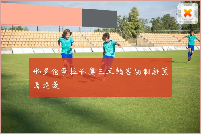 佛罗伦萨拉齐奥三叉戟客场制胜黑马逆袭