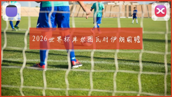 2026世界杯库尔图瓦对伊朗前瞻