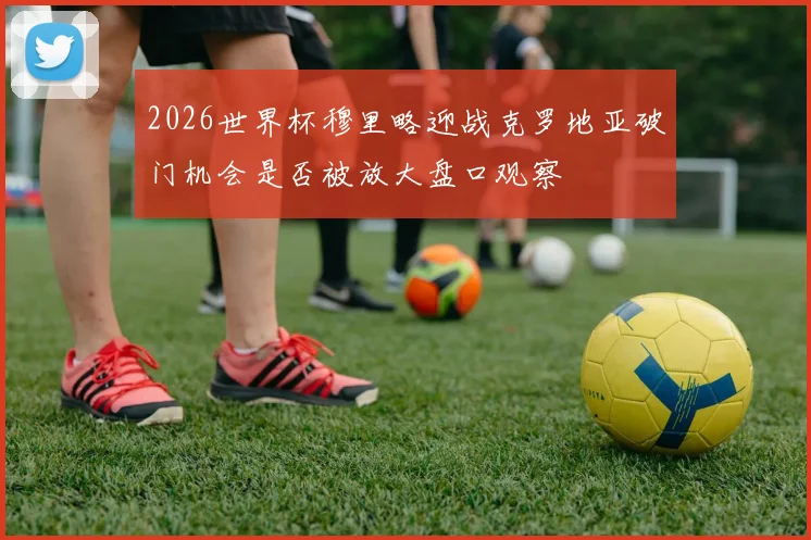 2026世界杯穆里略迎战克罗地亚破门机会是否被放大盘口观察