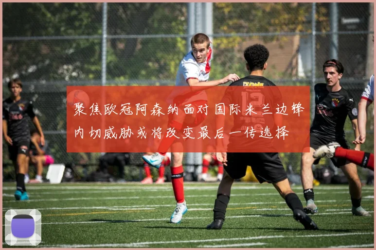 聚焦欧冠阿森纳面对国际米兰边锋内切威胁或将改变最后一传选择