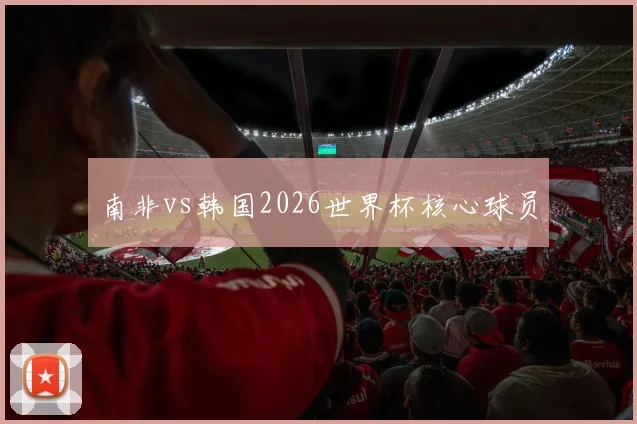 南非vs韩国2026世界杯核心球员