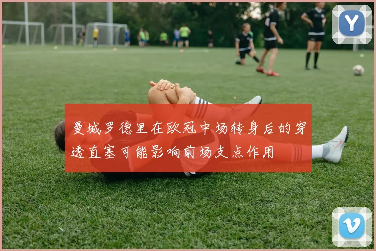 曼城罗德里在欧冠中场转身后的穿透直塞可能影响前场支点作用