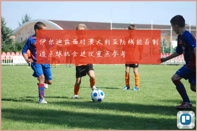 伊尔迪兹面对澳大利亚防线能否制造点球机会进攻重点参考