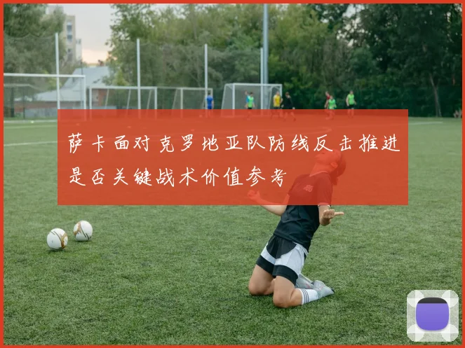 萨卡面对克罗地亚队防线反击推进是否关键战术价值参考