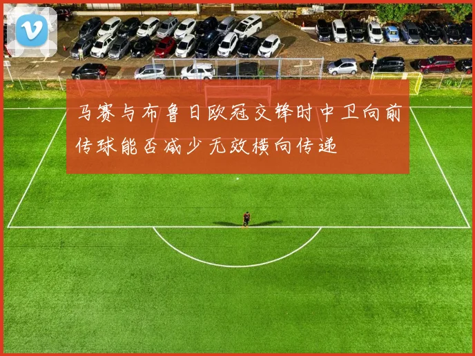 马赛与布鲁日欧冠交锋时中卫向前传球能否减少无效横向传递