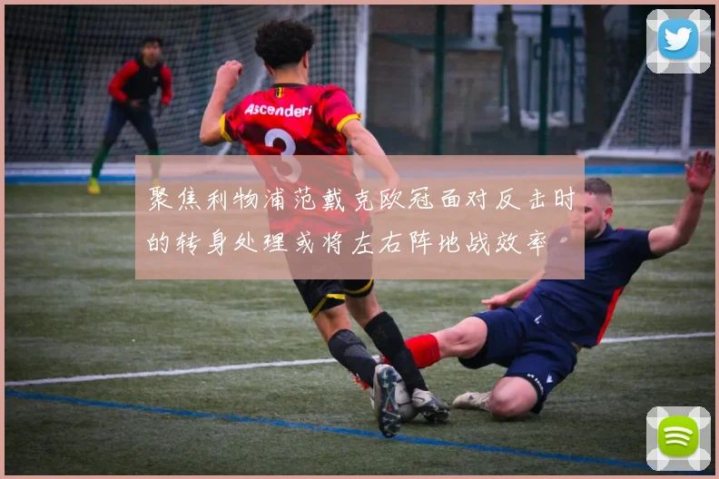 聚焦利物浦范戴克欧冠面对反击时的转身处理或将左右阵地战效率