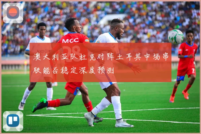 澳大利亚队杜克对阵土耳其中场串联能否稳定深度预测