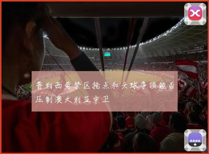 普利西奇禁区抢点和头球争顶能否压制澳大利亚中卫