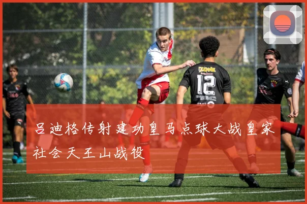 吕迪格传射建功皇马点球大战皇家社会天王山战役