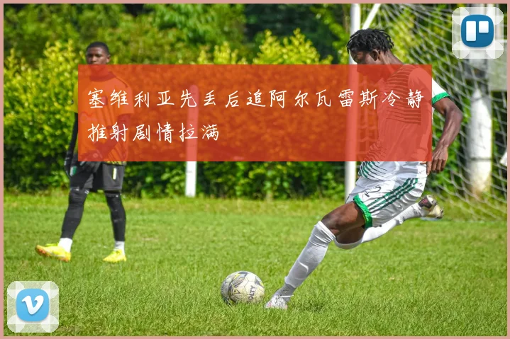 塞维利亚先丢后追阿尔瓦雷斯冷静推射剧情拉满